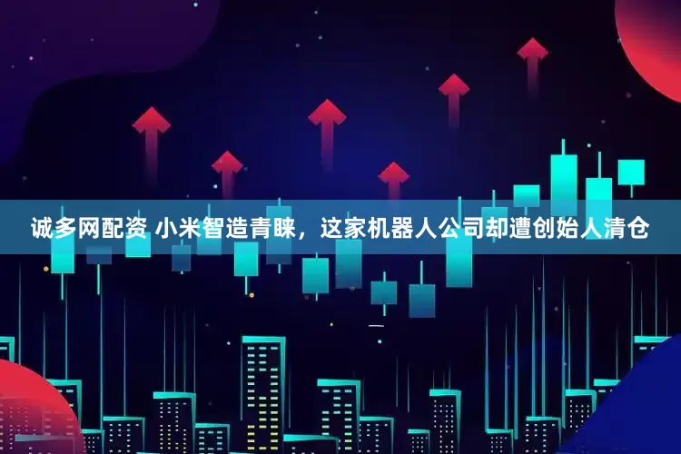 诚多网配资 小米智造青睐，这家机器人公司却遭创始人清仓