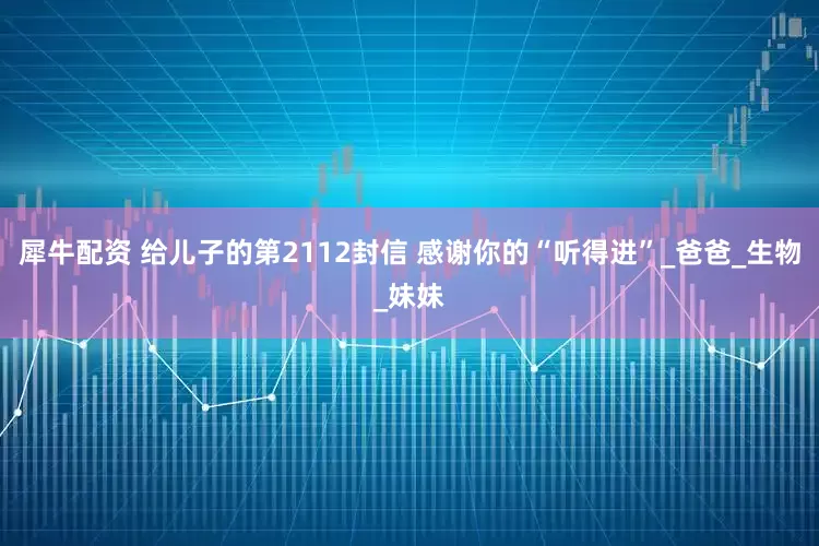 犀牛配资 给儿子的第2112封信 感谢你的“听得进”_爸爸_生物_妹妹