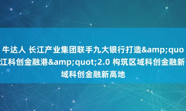 牛达人 长江产业集团联手九大银行打造&quot;长江科创金融港&quot;2.0 构筑区域科创金融新高地