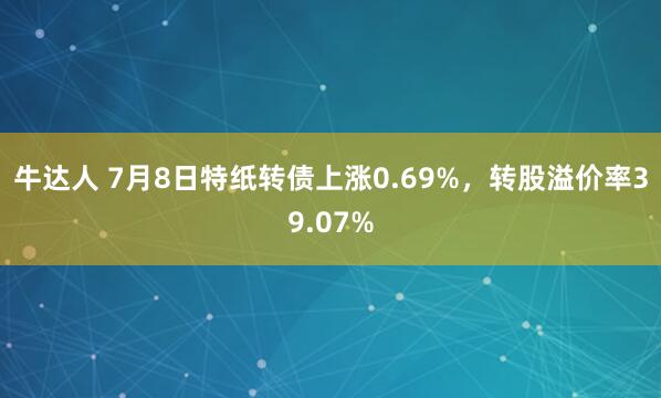 牛达人 7月8日特纸转债上涨0.69%，转股溢价率39.07%