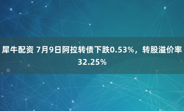 犀牛配资 7月9日阿拉转债下跌0.53%，转股溢价率32.25%