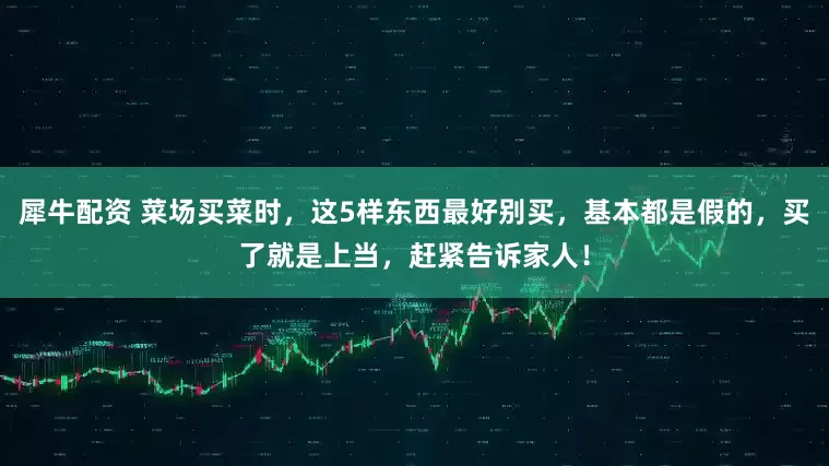 犀牛配资 菜场买菜时，这5样东西最好别买，基本都是假的，买了就是上当，赶紧告诉家人！