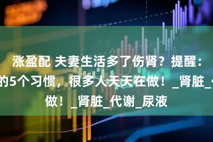 涨盈配 夫妻生活多了伤肾?提醒:真正伤肾的5个习惯,很多人天天在做!_肾脏_代谢_尿液