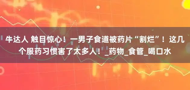 牛达人 触目惊心！一男子食道被药片“割烂”！这几个服药习惯害了太多人！_药物_食管_喝口水