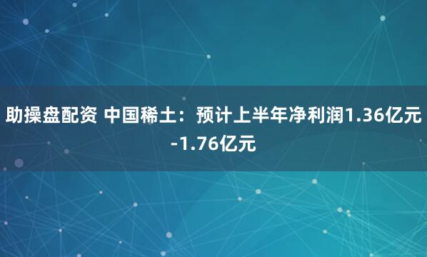 助操盘配资 中国稀土:预计上半年净利润1.36亿元-1.76亿元