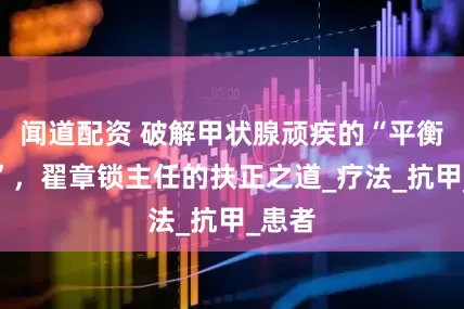 闻道配资 破解甲状腺顽疾的“平衡密码”，翟章锁主任的扶正之道_疗法_抗甲_患者