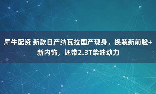 犀牛配资 新款日产纳瓦拉国产现身，换装新前脸+新内饰，还带2.3T柴油动力