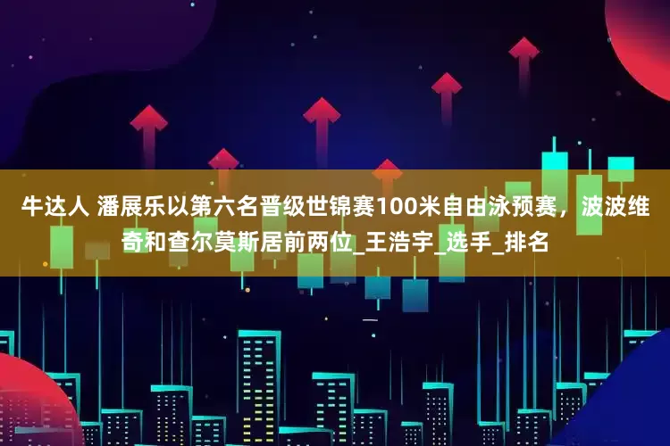 牛达人 潘展乐以第六名晋级世锦赛100米自由泳预赛，波波维奇和查尔莫斯居前两位_王浩宇_选手_排名