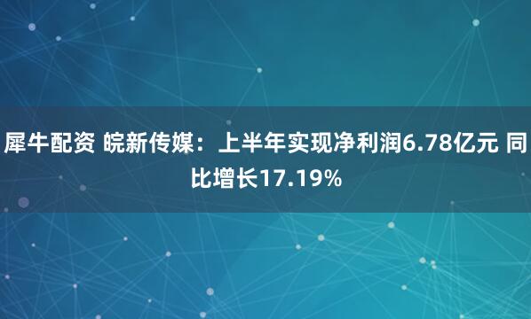 犀牛配资 皖新传媒：上半年实现净利润6.78亿元 同比增长17.19%